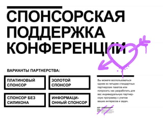 СПОНСОРСКАЯ
ПОДДЕРЖКА
КОНФЕРЕНЦИИ
ВАРИАНТЫ ПАРТНЕРСТВА:

ПЛАТИНОВЫЙ       ЗОЛОТОЙ         Вы можете воспользоваться
                                 одним из четырех стандартных
СПОНСОР          СПОНСОР         партнерских пакетов или
                                 попросить нас разработать для
                                 вас индивидуальную партнер-
СПОНСОР БЕЗ      ИНФОРМАЦИ-      скую программу с учетом
                                 ваших интересов и задач.
СИЛИКОНА         ОННЫЙ СПОНСОР
 