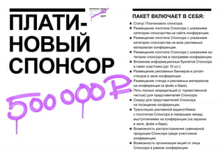 ПЛАТИ-
          ПАКЕТ ВКЛЮЧАЕТ В СЕБЯ:
          Статус Платинового спонсора.
          Размещение логотипа Спонсора с указанием
          категории спонсорства на сайте конференции.




НОВЫЙ
          Размещение логотипа Спонсора с указанием
          категории спонсорства на всех рекламных
          материалах конференции.
          Размещение логотипа Спонсора с указанием ка-




СПОНСОР
          тегории спонсорства в программе конференции.
          Вложение информационных буклетов Спонсора
          в пакет участника (до 10 шт.).
          Размещение рекламных баннеров и ролап-
          стендов в зале конференции.
          Размещение стенда и рекламных материалов
          на конференции (в фойе и баре).
          Пять полных аккредитаций (с торжественной
          частью) для представителей Спонсора.
          Скидку для представителей Спонсора
          на посещение конференции.
          Трансляцию рекламной видеоотбивки
          с логотипом Спонсора в перерывах между
          выступлениями на конференции (на экранах
          в зале, фойе и баре).
          Возможность распространения сувенирной
          продукции Спонсора среди участников
          конференции.
          Возможность организации акций от лица
          Спонсора в рамках конференции.
 