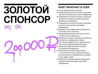 ЗОЛОТОЙ
          ПАКЕТ ВКЛЮЧАЕТ В СЕБЯ:
          Статус Официального спонсора.
          Размещение логотипа Спонсора с указанием
          категории спонсорства на сайте конференции.




СПОНСОР
          Размещение логотипа Спонсора с указанием
          категории спонсорства на всех рекламных
          материалах конференции.
          Размещение логотипа Спонсора с указанием
          категории спонсорства в программе
          конференции.
          Вложение пяти информационных буклетов
          Спонсора в пакет участника.
          Размещение рекламных баннеров и ролап-
          стендов в зале конференции.
          Размещение стенда и рекламных материалов
          спонсора на конференции (в фойе).
          Три полные аккредитации (с торжественной
          частью) для представителей Спонсора.
          Скидки для представителей Спонсора
          на посещение конференции.
          Трансляция рекламной видеоотбивки
          с логотипом Спонсора в перерывах между
          выступлениями на конференции (на экранах
          в зале, фойе и баре).
          Возможность распространения сувенирной
          продукции Спонсора среди участников
          конференции.
 