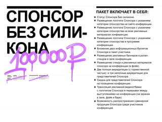 СПОНСОР
            ПАКЕТ ВКЛЮЧАЕТ В СЕБЯ:
            Статус Спонсора Без силикона.
            Размещение логотипа Спонсора с указанием
            категории спонсорства на сайте конференции.




БЕЗ СИЛИ-
            Размещение логотипа Спонсора с указанием
            категории спонсорства на всех рекламных
            материалах конференции.
            Размещение логотипа Спонсора с указанием




КОНА
            категории спонсорства в программе
            конференции.
            Вложение двух информационных буклетов
            Спонсора в пакет участника.
            Размещение рекламных баннеров и ролап-
            стендов в зале конференции.
            Размещение стенда и рекламных материалов
            спонсора на конференции (в фойе).
            Две полные аккредитации (с торжественной
            частью) и три неполные аккредитации для
            представителей Спонсора.
            Скидка для представителей Спонсора
            на посещение конференции.
            Трансляция рекламной видеоотбивки
            с логотипом Спонсора в перерывах между
            выступлениями на конференции (на экранах
            в зале, фойе и баре).
            Возможность распространения сувенирной
            продукции Спонсора среди участников
            конференции.
 