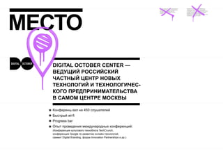 МЕСТО
  DIGITAL OCTOBER CENTER —
  ВЕДУЩИЙ РОССИЙСКИЙ
  ЧАСТНЫЙ ЦЕНТР НОВЫХ
  ТЕХНОЛОГИЙ И ТЕХНОЛОГИЧЕС-
  КОГО ПРЕДПРИНИМАТЕЛЬСТВА
  В САМОМ ЦЕНТРЕ МОСКВЫ

  Конференц-зал на 450 слушателей
  Быстрый wi-fi
  Progress bar
  Опыт проведения международных конференций:
  (Конференция культового техноблога TechCrunch,
  конференция Google по развитию онлайн-технологий,
  саммит Digital Branding, форум Innovation Partnerships и др.).
 