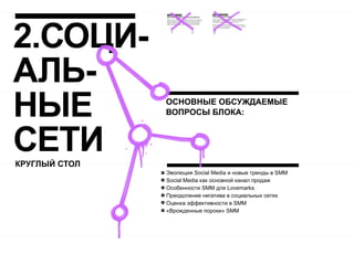 2.СОЦИ-
АЛЬ-
НЫЕ            ОСНОВНЫЕ ОБСУЖДАЕМЫЕ
               ВОПРОСЫ БЛОКА:



СЕТИ
КРУГЛЫЙ СТОЛ
               Эволюция Social Media и новые тренды в SMM
               Social Media как основной канал продаж
               Особенности SMM для Lovemarks
               Преодоление негатива в социальных сетях
               Оценка эффективности в SMM
               «Врожденные пороки» SMM
 
