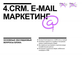 4.CRM. E-MAIL
МАРКЕТИНГ

ОСНОВНЫЕ ОБСУЖДАЕМЫЕ   Почему Email-маркетинг и CRM опять в тренде
                       Основные трудности и ошибки в построении
ВОПРОСЫ БЛОКА:         прямых коммуникаций в Digital
                       Как правильно выстраивать стратегию вокруг
                       потребительских данных
                       Интеграция социальных медиа, мобильных
                       платформ и CRM
 