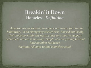 A person who is sleeping in a place not meant for human
 habitation, in an emergency shelter or is housed but losing
  their housing within the next 14 days and has no support
network to remain in housing. People who are fleeing DV and
                   have no other residence.
         (National Alliance to End Homeless 2012).
 