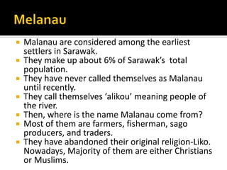  Malanau are considered among the earliest
settlers in Sarawak.
 They make up about 6% of Sarawak’s total
population.
 They have never called themselves as Malanau
until recently.
 They call themselves ‘alikou’ meaning people of
the river.
 Then, where is the name Malanau come from?
 Most of them are farmers, fisherman, sago
producers, and traders.
 They have abandoned their original religion-Liko.
Nowadays, Majority of them are either Christians
or Muslims.
 