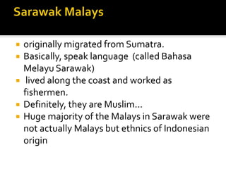  originally migrated from Sumatra.
 Basically, speak language (called Bahasa
Melayu Sarawak)
 lived along the coast and worked as
fishermen.
 Definitely, they are Muslim...
 Huge majority of the Malays in Sarawak were
not actually Malays but ethnics of Indonesian
origin
 