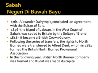  1761- Alexander Dalrymple,concluded an agreement
with the Sultan of Sulu.
 1846 -the island of Labuan, in theWest Coast of
Sabah, was ceded to Britain by the Sultan of Brunei
 1848 - it became a British Crown Colony.
 Following the series of transfers, the rights to North
Borneo were transferred to Alfred Dent, whom in 1881
formed the British North Borneo Provisional
Association
 In the following year, British North Borneo Company
was formed and Kudat was made its capital.
 