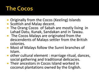  Originally from the Cocos (Keeling) Islands
 Scottish and Malay decent.
 The Orang Cocos of Sabah are mostly living in
Lahad Datu, Kunak, Sandakan and in Tawau.
 The Cocos Malays are originated from the
descendents of Malays settler from the British
colonies.
 Most of Malays follow the Sunni branches of
Islam.
 other cultural element : marriage ritual, dances,
social gathering and traditional delicacies.
 Their ancestors in Cocos Island worked in
coconut plantations owned by the English.
 