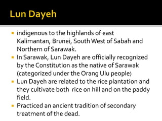  indigenous to the highlands of east
Kalimantan, Brunei, SouthWest of Sabah and
Northern of Sarawak.
 In Sarawak, Lun Dayeh are officially recognized
by the Constitution as the native of Sarawak
(categorized under the Orang Ulu people)
 Lun Dayeh are related to the rice plantation and
they cultivate both rice on hill and on the paddy
field.
 Practiced an ancient tradition of secondary
treatment of the dead.
 