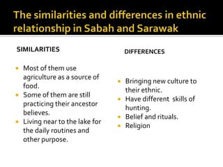 SIMILARITIES
 Most of them use
agriculture as a source of
food.
 Some of them are still
practicing their ancestor
believes.
 Living near to the lake for
the daily routines and
other purpose.
DIFFERENCES
 Bringing new culture to
their ethnic.
 Have different skills of
hunting.
 Belief and rituals.
 Religion
 