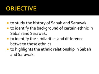  to study the history of Sabah and Sarawak.
 to identify the background of certain ethnic in
Sabah and Sarawak.
 to identify the similarities and difference
between those ethnics.
 to highlights the ethnic relationship in Sabah
and Sarawak.
 
