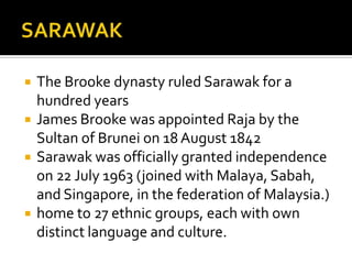  The Brooke dynasty ruled Sarawak for a
hundred years
 James Brooke was appointed Raja by the
Sultan of Brunei on 18 August 1842
 Sarawak was officially granted independence
on 22 July 1963 (joined with Malaya, Sabah,
and Singapore, in the federation of Malaysia.)
 home to 27 ethnic groups, each with own
distinct language and culture.
 