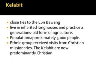  close ties to the Lun Bawang
 live in inherited longhouses and practice a
generations-old form of agriculture.
 Population:approximately 5,000 people.
 Ethnic group received visits from Christian
missionaries.The Kelabit are now
predominantlyChristian
 
