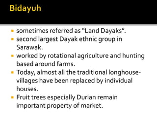  sometimes referred as “Land Dayaks”.
 second largest Dayak ethnic group in
Sarawak.
 worked by rotational agriculture and hunting
based around farms.
 Today, almost all the traditional longhouse-
villages have been replaced by individual
houses.
 Fruit trees especially Durian remain
important property of market.
 