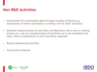Non R&D Activities 
• Achievement of sustainability goals through standard methods (e.g. 
introduction of known techniques or existing ‘off the shelf’ solutions) 
• Standard implementation of new Plant and Machinery into a new or existing 
process (i.e. use of a standard piece of machinery as it was intended to be 
used, with no modification to such machinery required) 
• Routine biodiversity activities 
• Community initiatives 
 