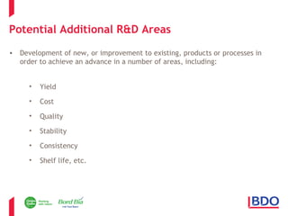 Potential Additional R&D Areas 
• Development of new, or improvement to existing, products or processes in 
order to achieve an advance in a number of areas, including: 
• Yield 
• Cost 
• Quality 
• Stability 
• Consistency 
• Shelf life, etc. 
 