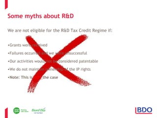 Some myths about R&D 
We are not eligible for the R&D Tax Credit Regime if: 
•Grants were received 
•Failures occurred and we were unsuccessful 
•Our activities would not be considered patentable 
•We do not maintain ownership of the IP rights 
•Note: This is NOT the case 
Page 13 
 