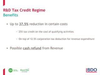 R&D Tax Credit Regime 
Benefits 
• Up to 37.5% reduction in certain costs 
- 25% tax credit on the cost of qualifying activities 
- On top of 12.5% corporation tax deduction for revenue expenditure 
• Possible cash refund from Revenue 
 