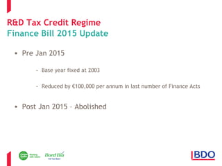 R&D Tax Credit Regime 
Finance Bill 2015 Update 
• Pre Jan 2015 
- Base year fixed at 2003 
- Reduced by €100,000 per annum in last number of Finance Acts 
• Post Jan 2015 – Abolished 
 