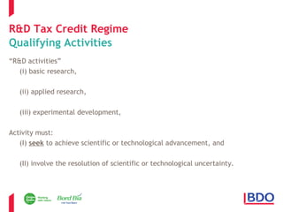 R&D Tax Credit Regime 
Qualifying Activities 
“R&D activities” 
(i) basic research, 
(ii) applied research, 
(iii) experimental development, 
Activity must: 
(I) seek to achieve scientific or technological advancement, and 
(II) involve the resolution of scientific or technological uncertainty. 
Page 5 
 
