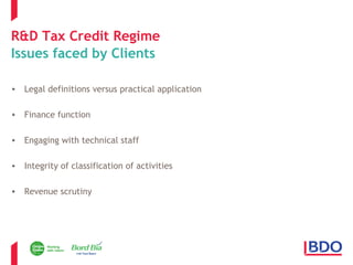 R&D Tax Credit Regime 
Issues faced by Clients 
• Legal definitions versus practical application 
• Finance function 
• Engaging with technical staff 
• Integrity of classification of activities 
• Revenue scrutiny 
Page 7 
 