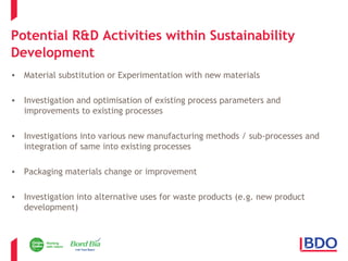 Potential R&D Activities within Sustainability 
Development 
• Material substitution or Experimentation with new materials 
• Investigation and optimisation of existing process parameters and 
improvements to existing processes 
• Investigations into various new manufacturing methods / sub-processes and 
integration of same into existing processes 
• Packaging materials change or improvement 
• Investigation into alternative uses for waste products (e.g. new product 
development) 
 
