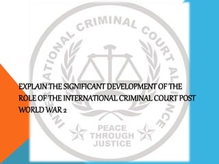 EXPLAIN THE SIGNIFICANT DEVELOPMENT OF THE
ROLE OF THE INTERNATIONAL CRIMINAL COURT POST
WORLD WAR 2
 