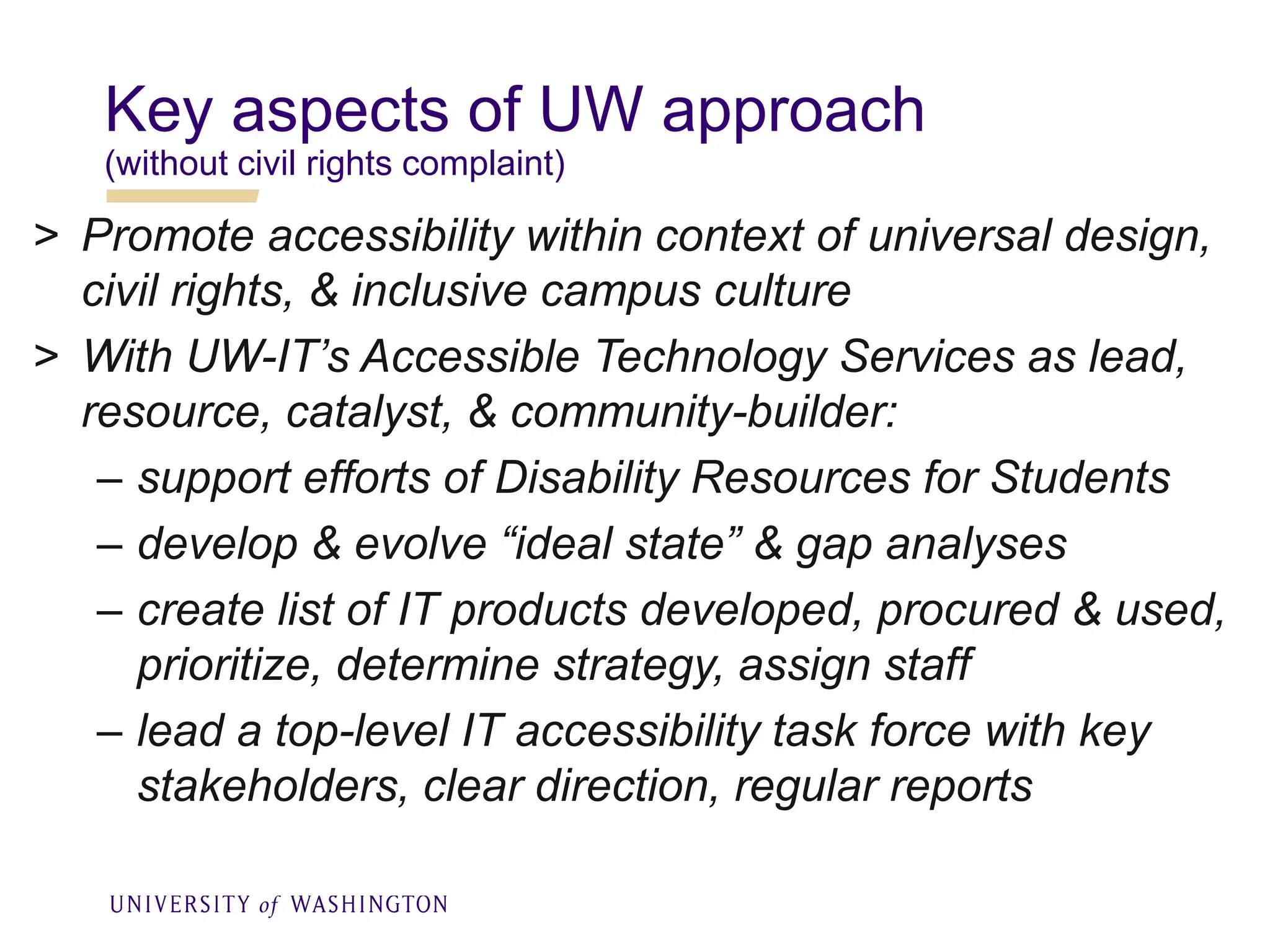 Key aspects of UW approach
(without civil rights complaint)
> Promote accessibility within context of universal design,
civil rights, & inclusive campus culture
> With UW-IT’s Accessible Technology Services as lead,
resource, catalyst, & community-builder:
– support efforts of Disability Resources for Students
– develop & evolve “ideal state” & gap analyses
– create list of IT products developed, procured & used,
prioritize, determine strategy, assign staff
– lead a top-level IT accessibility task force with key
stakeholders, clear direction, regular reports
 