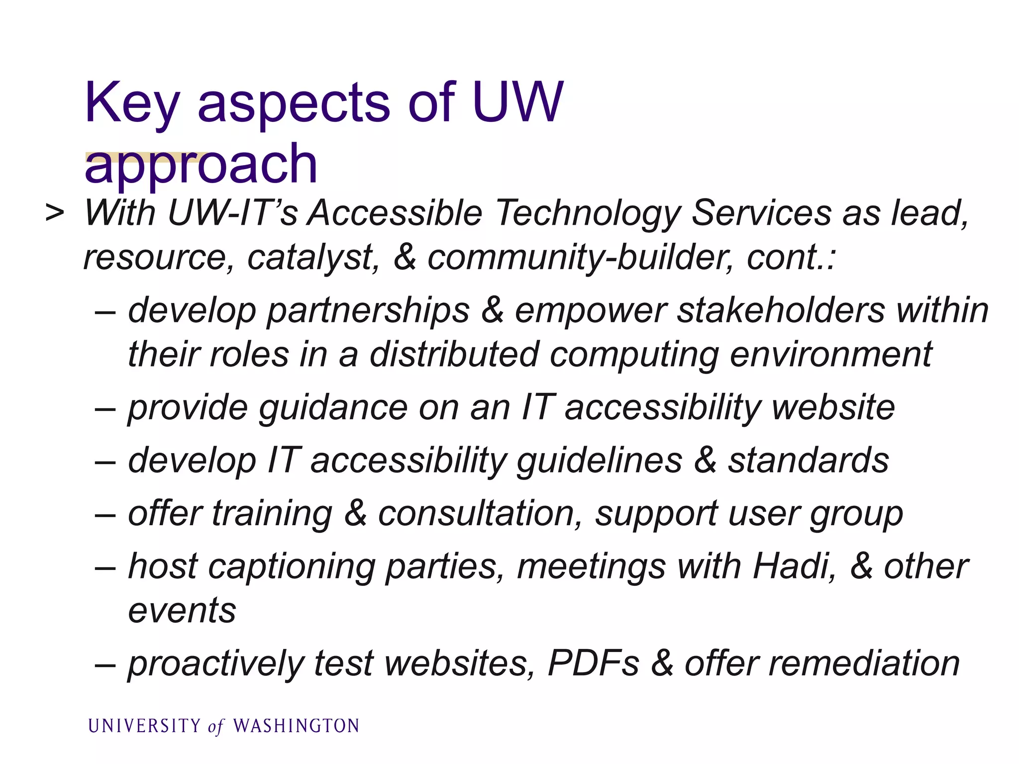 Key aspects of UW
approach
> With UW-IT’s Accessible Technology Services as lead,
resource, catalyst, & community-builder, cont.:
– develop partnerships & empower stakeholders within
their roles in a distributed computing environment
– provide guidance on an IT accessibility website
– develop IT accessibility guidelines & standards
– offer training & consultation, support user group
– host captioning parties, meetings with Hadi, & other
events
– proactively test websites, PDFs & offer remediation
 