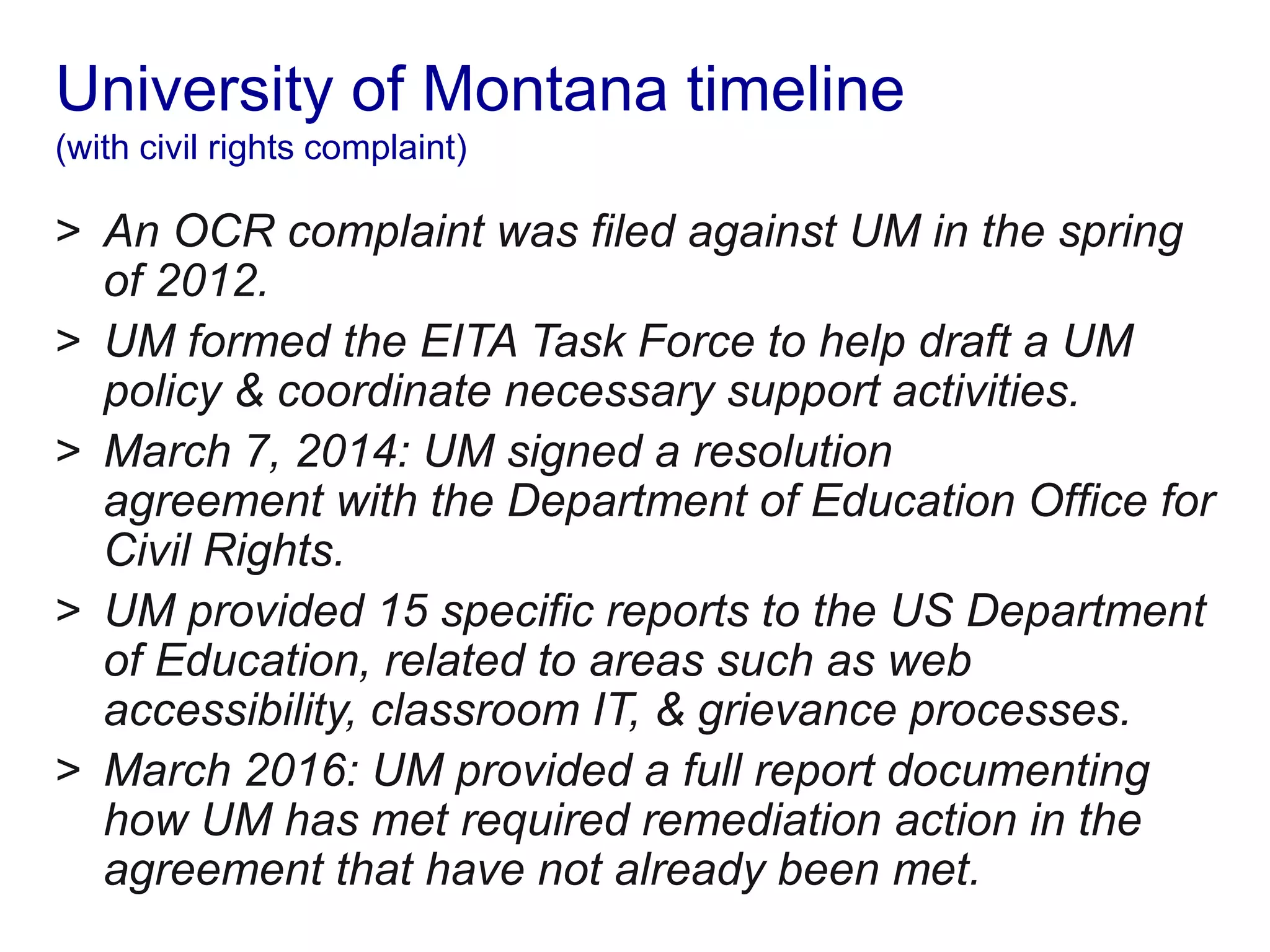 University of Montana timeline
(with civil rights complaint)
> An OCR complaint was filed against UM in the spring
of 2012.
> UM formed the EITA Task Force to help draft a UM
policy & coordinate necessary support activities.
> March 7, 2014: UM signed a resolution
agreement with the Department of Education Office for
Civil Rights.
> UM provided 15 specific reports to the US Department
of Education, related to areas such as web
accessibility, classroom IT, & grievance processes.
> March 2016: UM provided a full report documenting
how UM has met required remediation action in the
agreement that have not already been met.
 