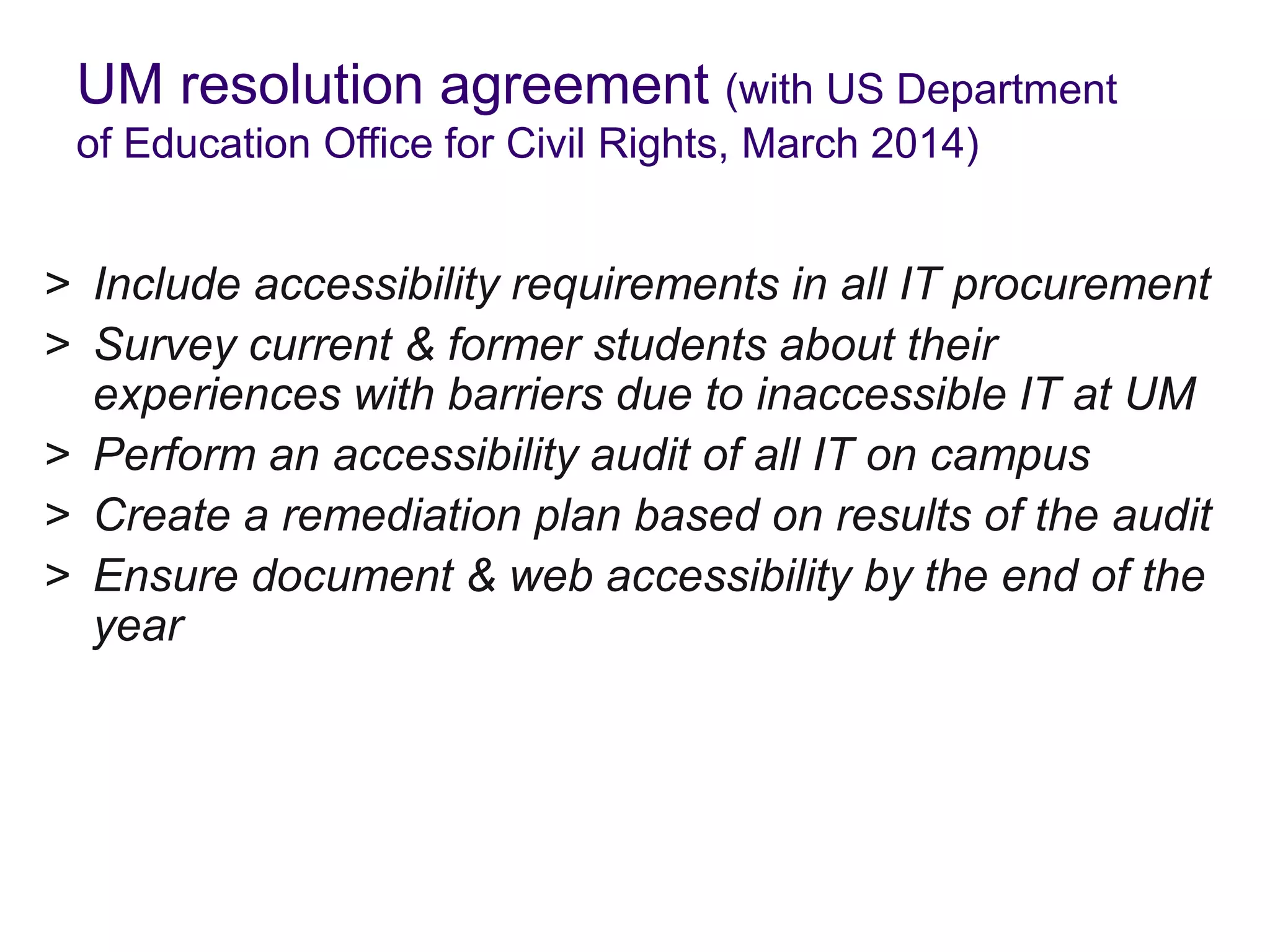 UM resolution agreement (with US Department
of Education Office for Civil Rights, March 2014)
> Include accessibility requirements in all IT procurement
> Survey current & former students about their
experiences with barriers due to inaccessible IT at UM
> Perform an accessibility audit of all IT on campus
> Create a remediation plan based on results of the audit
> Ensure document & web accessibility by the end of the
year
 