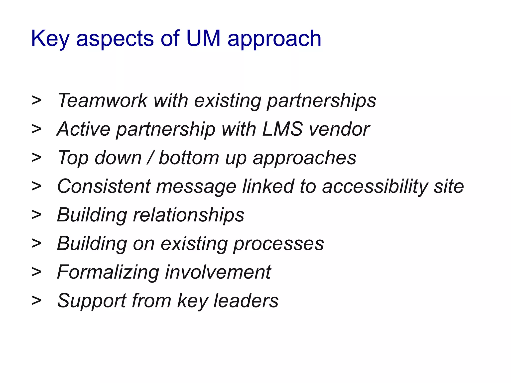 Key aspects of UM approach
> Teamwork with existing partnerships
> Active partnership with LMS vendor
> Top down / bottom up approaches
> Consistent message linked to accessibility site
> Building relationships
> Building on existing processes
> Formalizing involvement
> Support from key leaders
 