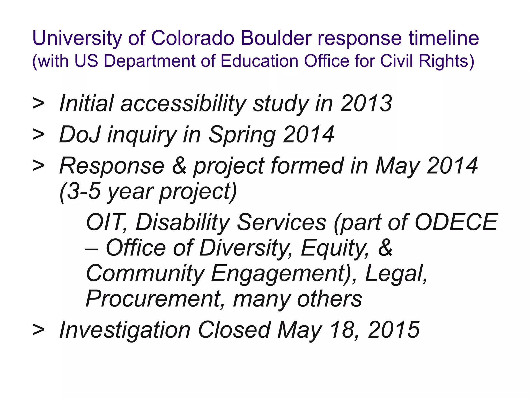 University of Colorado Boulder response timeline
(with US Department of Education Office for Civil Rights)
> Initial accessibility study in 2013
> DoJ inquiry in Spring 2014
> Response & project formed in May 2014
(3-5 year project)
OIT, Disability Services (part of ODECE
– Office of Diversity, Equity, &
Community Engagement), Legal,
Procurement, many others
> Investigation Closed May 18, 2015
 