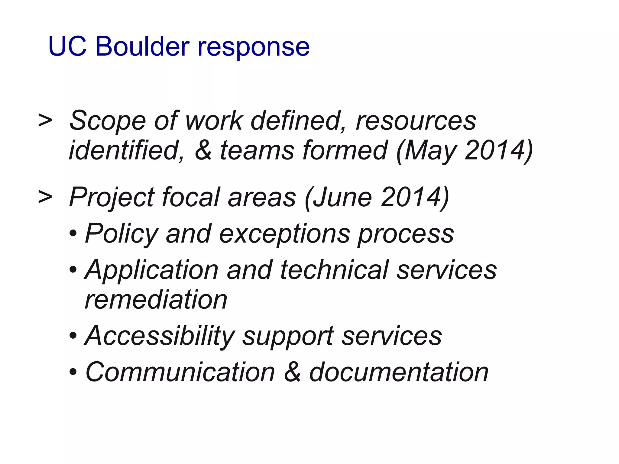 UC Boulder response
> Scope of work defined, resources
identified, & teams formed (May 2014)
> Project focal areas (June 2014)
• Policy and exceptions process
• Application and technical services
remediation
• Accessibility support services
• Communication & documentation
 