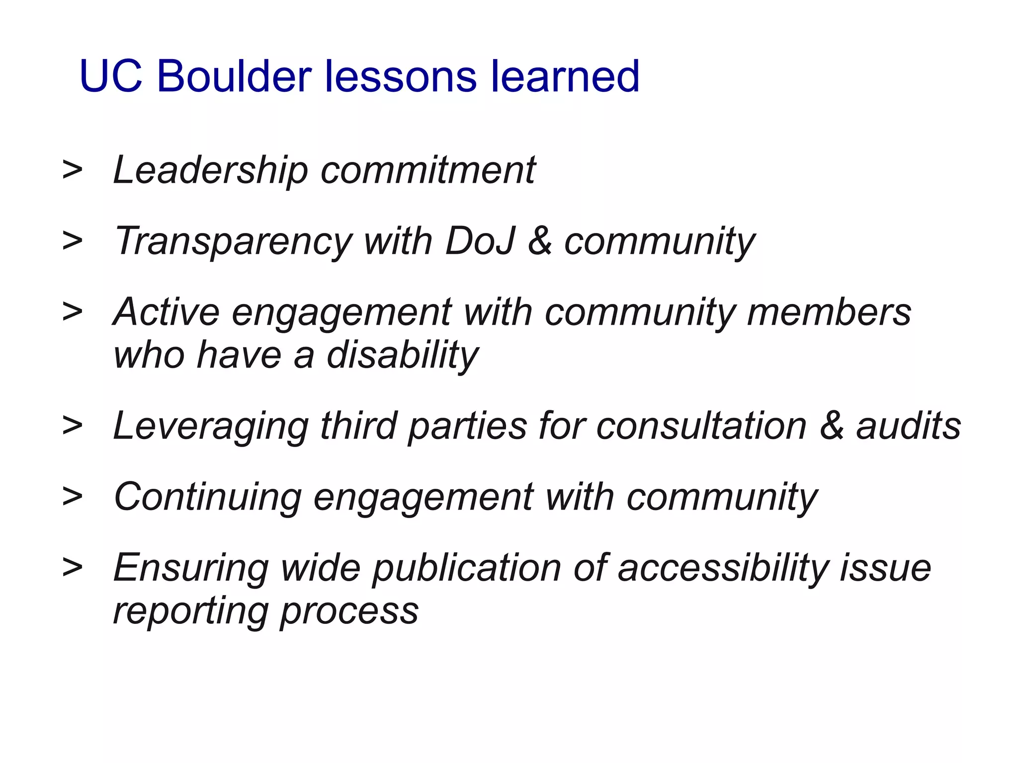 UC Boulder lessons learned
> Leadership commitment
> Transparency with DoJ & community
> Active engagement with community members
who have a disability
> Leveraging third parties for consultation & audits
> Continuing engagement with community
> Ensuring wide publication of accessibility issue
reporting process
 