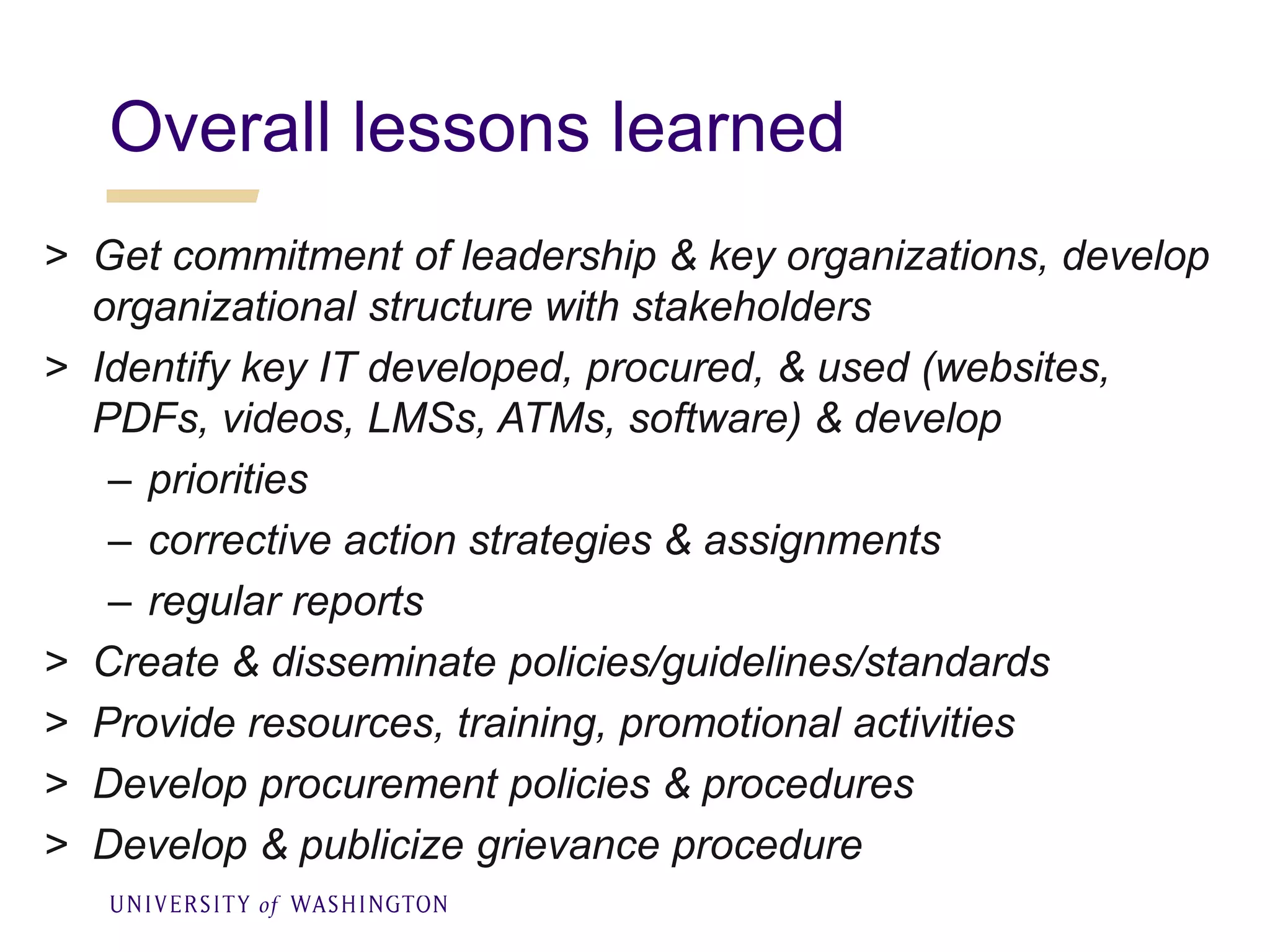 Overall lessons learned
> Get commitment of leadership & key organizations, develop
organizational structure with stakeholders
> Identify key IT developed, procured, & used (websites,
PDFs, videos, LMSs, ATMs, software) & develop
– priorities
– corrective action strategies & assignments
– regular reports
> Create & disseminate policies/guidelines/standards
> Provide resources, training, promotional activities
> Develop procurement policies & procedures
> Develop & publicize grievance procedure
 