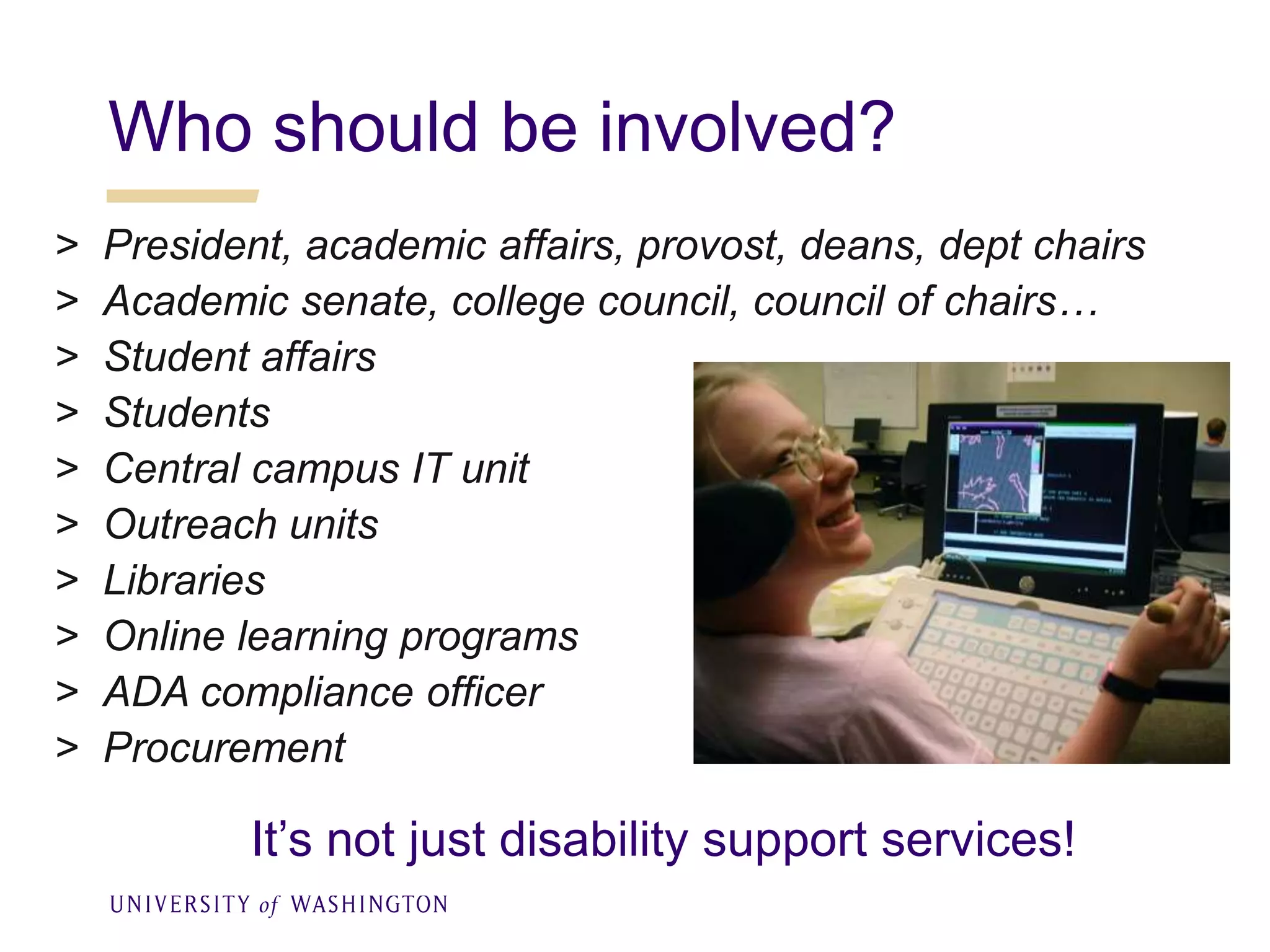 Who should be involved?
> President, academic affairs, provost, deans, dept chairs
> Academic senate, college council, council of chairs…
> Student affairs
> Students
> Central campus IT unit
> Outreach units
> Libraries
> Online learning programs
> ADA compliance officer
> Procurement
It’s not just disability support services!
 