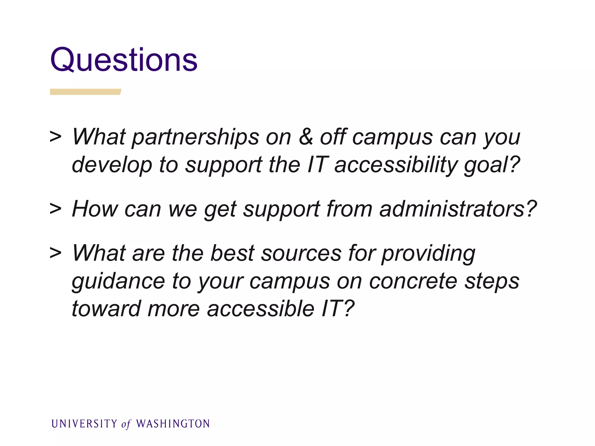 Questions
> What partnerships on & off campus can you
develop to support the IT accessibility goal?
> How can we get support from administrators?
> What are the best sources for providing
guidance to your campus on concrete steps
toward more accessible IT?
 