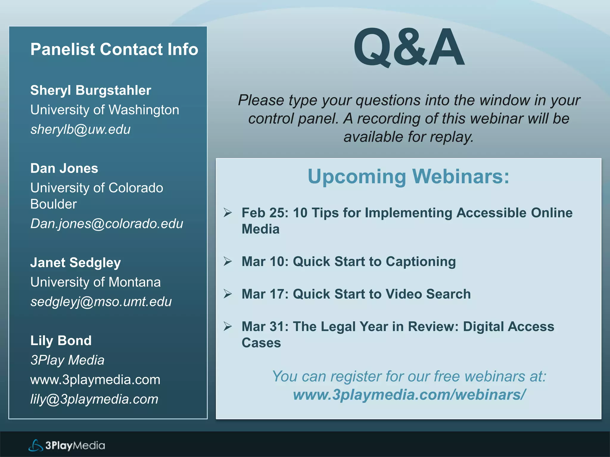 Q&A
Upcoming Webinars:
 Feb 25: 10 Tips for Implementing Accessible Online
Media
 Mar 10: Quick Start to Captioning
 Mar 17: Quick Start to Video Search
 Mar 31: The Legal Year in Review: Digital Access
Cases
You can register for our free webinars at:
www.3playmedia.com/webinars/
Panelist Contact Info
Sheryl Burgstahler
University of Washington
sherylb@uw.edu
Dan Jones
University of Colorado
Boulder
Dan.jones@colorado.edu
Janet Sedgley
University of Montana
sedgleyj@mso.umt.edu
Lily Bond
3Play Media
www.3playmedia.com
lily@3playmedia.com
Please type your questions into the window in your
control panel. A recording of this webinar will be
available for replay.
 