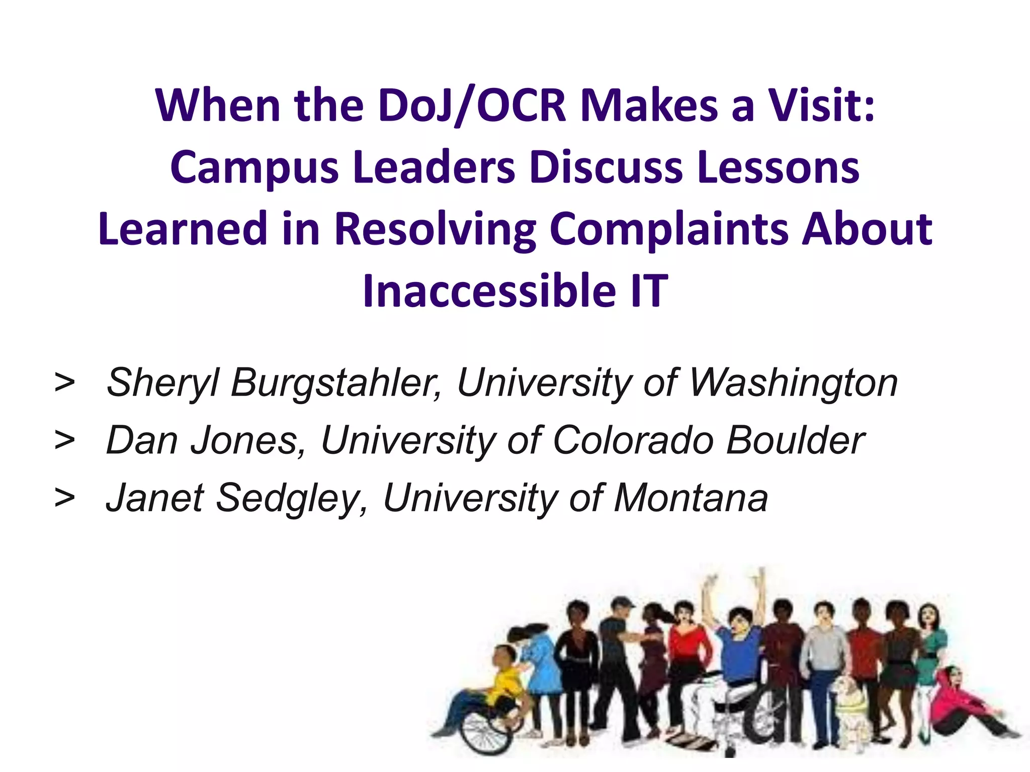 When the DoJ/OCR Makes a Visit:
Campus Leaders Discuss Lessons
Learned in Resolving Complaints About
Inaccessible IT
> Sheryl Burgstahler, University of Washington
> Dan Jones, University of Colorado Boulder
> Janet Sedgley, University of Montana
 