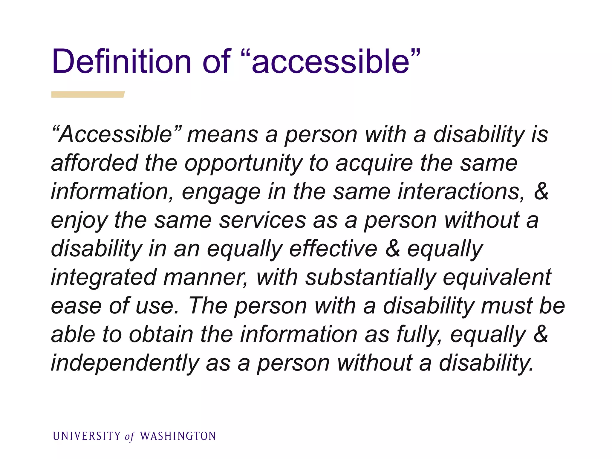 Definition of “accessible”
“Accessible” means a person with a disability is
afforded the opportunity to acquire the same
information, engage in the same interactions, &
enjoy the same services as a person without a
disability in an equally effective & equally
integrated manner, with substantially equivalent
ease of use. The person with a disability must be
able to obtain the information as fully, equally &
independently as a person without a disability.
 