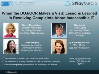 When the DOJ/OCR Makes a Visit: Lessons Learned
in Resolving Complaints About Inaccessible IT
www.3playmedia.com
twitter: @3playmedia
#a11y
 Type questions in the window during the presentation
 This presentation is being recorded and will be available for replay
 To view live captions, please follow the link in the chat window
Sheryl Burgstahler
Director, Accessible
Technology Services
University of Washington
Dan Jones
Chief Digital
Accessibility Officer
University of Colorado
Boulder
Janet Sedgley
Manager, Accessible
Technology Services
University of Montana
Lily Bond (Moderator)
3Play Media
lily@3playmedia.com
 