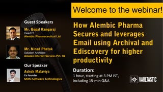 How Alembic Pharma
Secures and leverages
Email using Archival and
Ediscovery for higher
productivity
Welcome to the webinar!
Duration:
1 hour, starting at 3 PM IST,
including 15-min Q&A
Guest Speakers
Our Speaker
Mr. Ninad Phatak
Solution Architect
Amazon Internet Services Pvt. ltd.
Ashok Malaviya
Co Founder
Mithi Software Technologies
Mr. Gopal Rangaraj
Head IT
Alembic Pharmaceutical Ltd
 