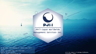 Phil-Japan Worldwide
Management Services Inc.
With the support of Saitama Prefecture
6F A&N Bldg., 9694 Kamagong St., Makati City, Metro
Manila
Phone: +63 2 8511-7962; +63 2 8514-8187
Mobile: +63 917-875-0525
 