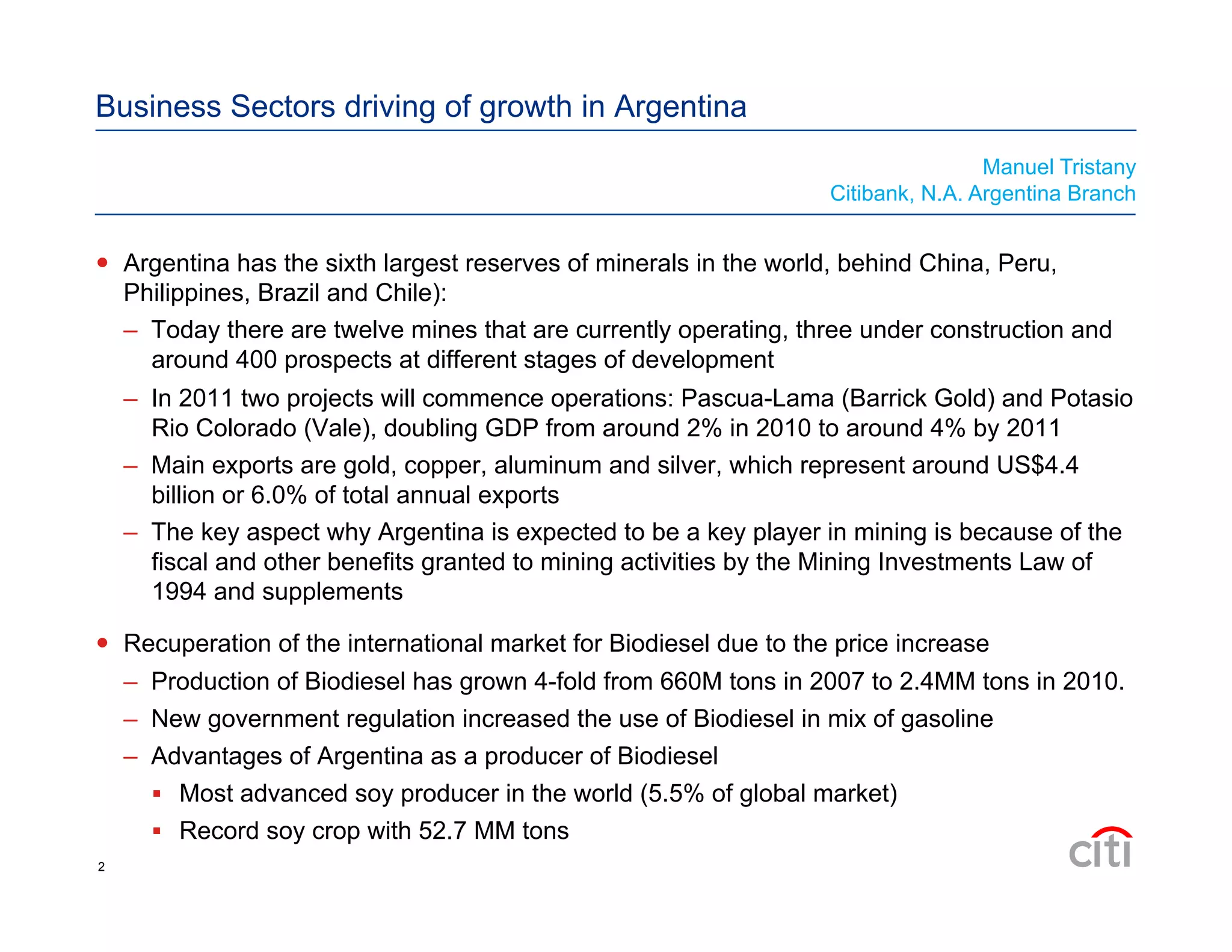 Business Sectors driving of growth in Argentina
  Argentina has the sixth largest reserves of minerals in the world, behind China, Peru,
Philippines, Brazil and Chile):
–  Today there are twelve mines that are currently operating, three under construction and
around 400 prospects at different stages of development
–  In 2011 two projects will commence operations: Pascua-Lama (Barrick Gold) and Potasio
Rio Colorado (Vale), doubling GDP from around 2% in 2010 to around 4% by 2011
–  Main exports are gold, copper, aluminum and silver, which represent around US$4.4
billion or 6.0% of total annual exports
–  The key aspect why Argentina is expected to be a key player in mining is because of the
fiscal and other benefits granted to mining activities by the Mining Investments Law of
1994 and supplements
  Recuperation of the international market for Biodiesel due to the price increase
–  Production of Biodiesel has grown 4-fold from 660M tons in 2007 to 2.4MM tons in 2010.
–  New government regulation increased the use of Biodiesel in mix of gasoline
–  Advantages of Argentina as a producer of Biodiesel
  Most advanced soy producer in the world (5.5% of global market)
  Record soy crop with 52.7 MM tons
Manuel Tristany
Citibank, N.A. Argentina Branch
2
 