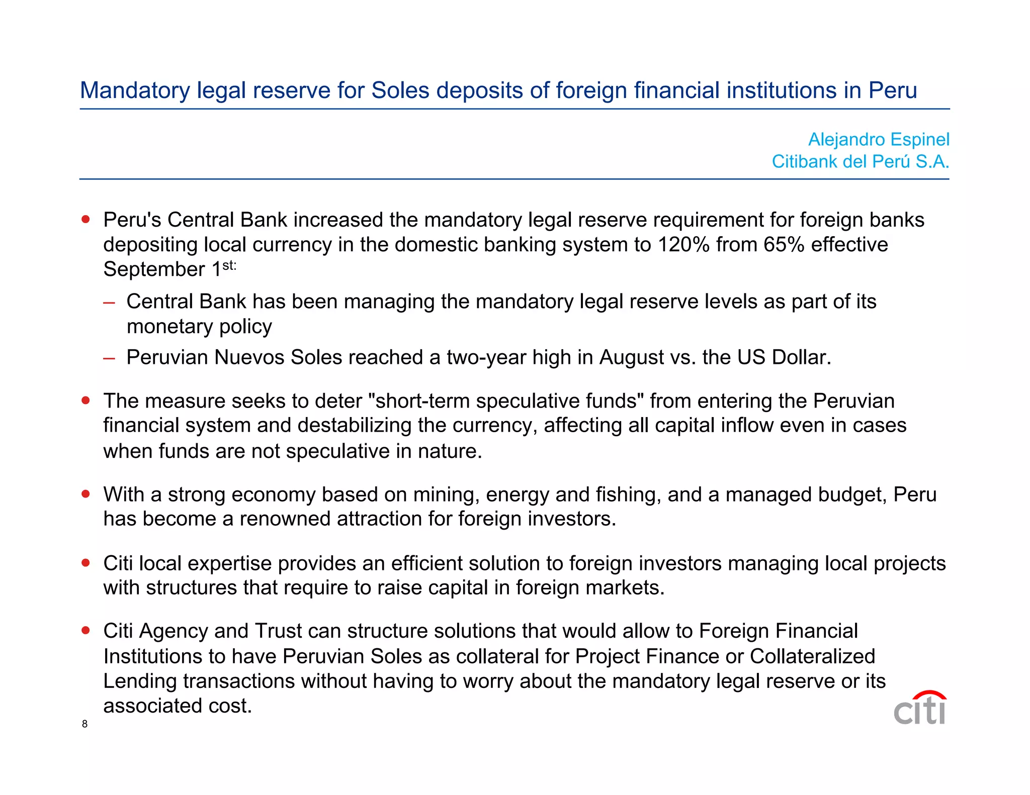 Mandatory legal reserve for Soles deposits of foreign financial institutions in Peru
  Peru's Central Bank increased the mandatory legal reserve requirement for foreign banks
depositing local currency in the domestic banking system to 120% from 65% effective
September 1st:
–  Central Bank has been managing the mandatory legal reserve levels as part of its
monetary policy
–  Peruvian Nuevos Soles reached a two-year high in August vs. the US Dollar.
  The measure seeks to deter "short-term speculative funds" from entering the Peruvian
financial system and destabilizing the currency, affecting all capital inflow even in cases
when funds are not speculative in nature.
  With a strong economy based on mining, energy and fishing, and a managed budget, Peru
has become a renowned attraction for foreign investors.
  Citi local expertise provides an efficient solution to foreign investors managing local projects
with structures that require to raise capital in foreign markets.
  Citi Agency and Trust can structure solutions that would allow to Foreign Financial
Institutions to have Peruvian Soles as collateral for Project Finance or Collateralized
Lending transactions without having to worry about the mandatory legal reserve or its
associated cost.
Alejandro Espinel
Citibank del Perú S.A.
8
 