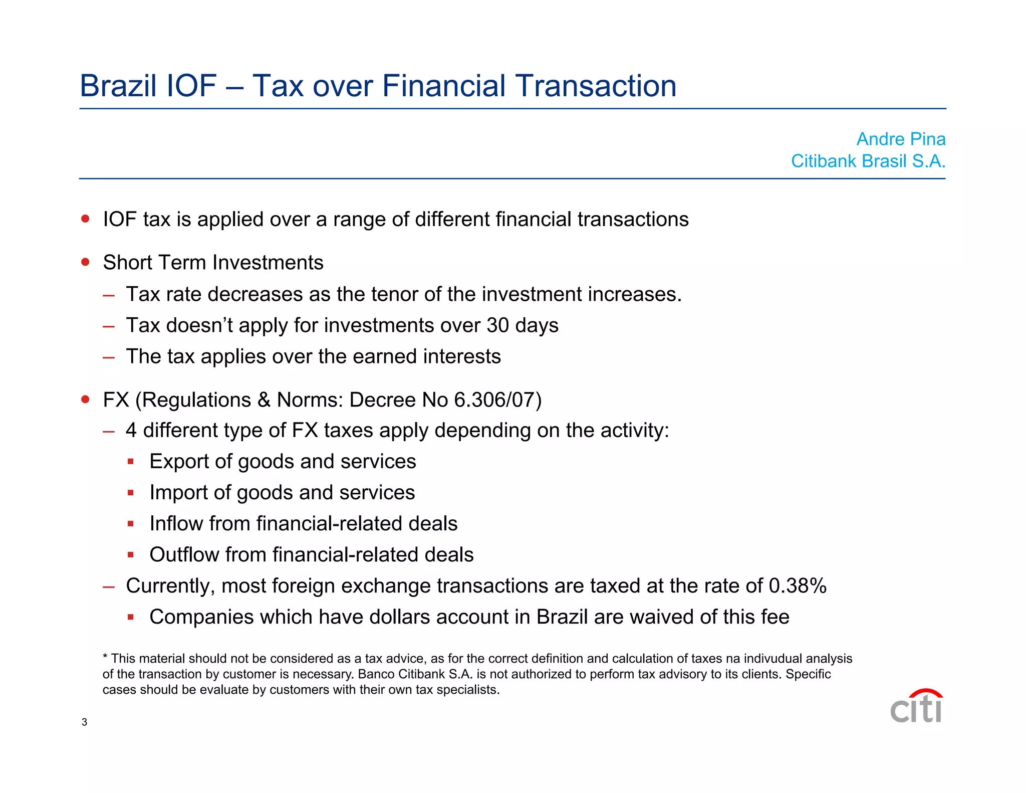Brazil IOF – Tax over Financial Transaction
  IOF tax is applied over a range of different financial transactions
  Short Term Investments
–  Tax rate decreases as the tenor of the investment increases.
–  Tax doesn’t apply for investments over 30 days
–  The tax applies over the earned interests
  FX (Regulations & Norms: Decree No 6.306/07)
–  4 different type of FX taxes apply depending on the activity:
  Export of goods and services
  Import of goods and services
  Inflow from financial-related deals
  Outflow from financial-related deals
–  Currently, most foreign exchange transactions are taxed at the rate of 0.38%
  Companies which have dollars account in Brazil are waived of this fee
Andre Pina
Citibank Brasil S.A.
* This material should not be considered as a tax advice, as for the correct definition and calculation of taxes na indivudual analysis
of the transaction by customer is necessary. Banco Citibank S.A. is not authorized to perform tax advisory to its clients. Specific
cases should be evaluate by customers with their own tax specialists.
3
 