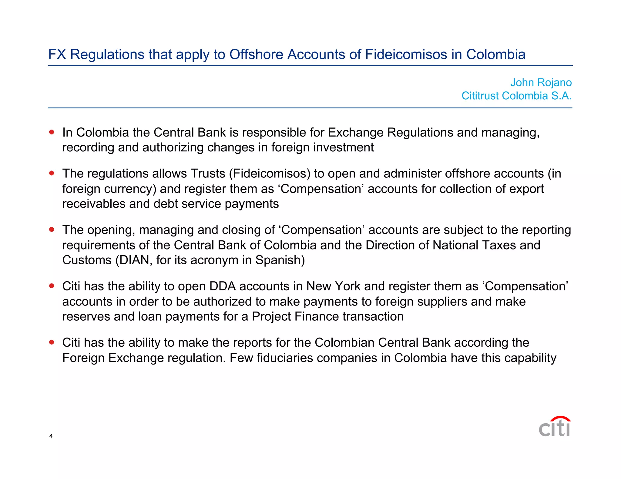 FX Regulations that apply to Offshore Accounts of Fideicomisos in Colombia
  In Colombia the Central Bank is responsible for Exchange Regulations and managing,
recording and authorizing changes in foreign investment
  The regulations allows Trusts (Fideicomisos) to open and administer offshore accounts (in
foreign currency) and register them as ‘Compensation’ accounts for collection of export
receivables and debt service payments
  The opening, managing and closing of ‘Compensation’ accounts are subject to the reporting
requirements of the Central Bank of Colombia and the Direction of National Taxes and
Customs (DIAN, for its acronym in Spanish)
  Citi has the ability to open DDA accounts in New York and register them as ‘Compensation’
accounts in order to be authorized to make payments to foreign suppliers and make
reserves and loan payments for a Project Finance transaction
  Citi has the ability to make the reports for the Colombian Central Bank according the
Foreign Exchange regulation. Few fiduciaries companies in Colombia have this capability
John Rojano
Cititrust Colombia S.A.
4
 