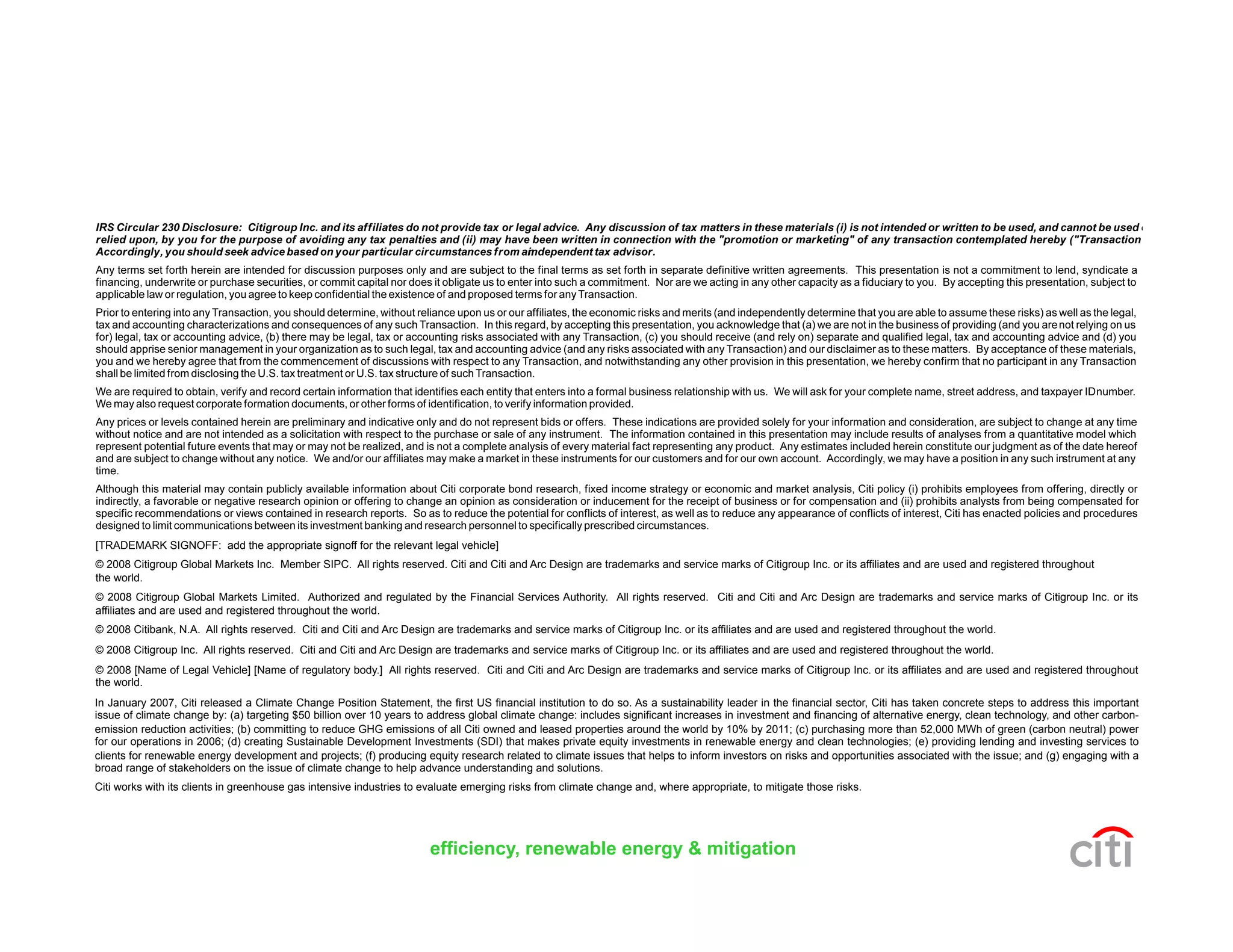 [TRADEMARK SIGNOFF: add the appropriate signoff for the relevant legal vehicle]
© 2008 Citigroup Global Markets Inc. Member SIPC. All rights reserved. Citi and Citi and Arc Design are trademarks and service marks of Citigroup Inc. or its affiliates and are used and registered throughout
the world.
© 2008 Citigroup Global Markets Limited. Authorized and regulated by the Financial Services Authority. All rights reserved. Citi and Citi and Arc Design are trademarks and service marks of Citigroup Inc. or its
affiliates and are used and registered throughout the world.
© 2008 Citibank, N.A. All rights reserved. Citi and Citi and Arc Design are trademarks and service marks of Citigroup Inc. or its affiliates and are used and registered throughout the world.
© 2008 Citigroup Inc. All rights reserved. Citi and Citi and Arc Design are trademarks and service marks of Citigroup Inc. or its affiliates and are used and registered throughout the world.
© 2008 [Name of Legal Vehicle] [Name of regulatory body.] All rights reserved. Citi and Citi and Arc Design are trademarks and service marks of Citigroup Inc. or its affiliates and are used and registered throughout
the world.
efficiency, renewable energy & mitigation
In January 2007, Citi released a Climate Change Position Statement, the first US financial institution to do so. As a sustainability leader in the financial sector, Citi has taken concrete steps to address this important
issue of climate change by: (a) targeting $50 billion over 10 years to address global climate change: includes significant increases in investment and financing of alternative energy, clean technology, and other carbon-
emission reduction activities; (b) committing to reduce GHG emissions of all Citi owned and leased properties around the world by 10% by 2011; (c) purchasing more than 52,000 MWh of green (carbon neutral) power
for our operations in 2006; (d) creating Sustainable Development Investments (SDI) that makes private equity investments in renewable energy and clean technologies; (e) providing lending and investing services to
clients for renewable energy development and projects; (f) producing equity research related to climate issues that helps to inform investors on risks and opportunities associated with the issue; and (g) engaging with a
broad range of stakeholders on the issue of climate change to help advance understanding and solutions.
Citi works with its clients in greenhouse gas intensive industries to evaluate emerging risks from climate change and, where appropriate, to mitigate those risks.
 