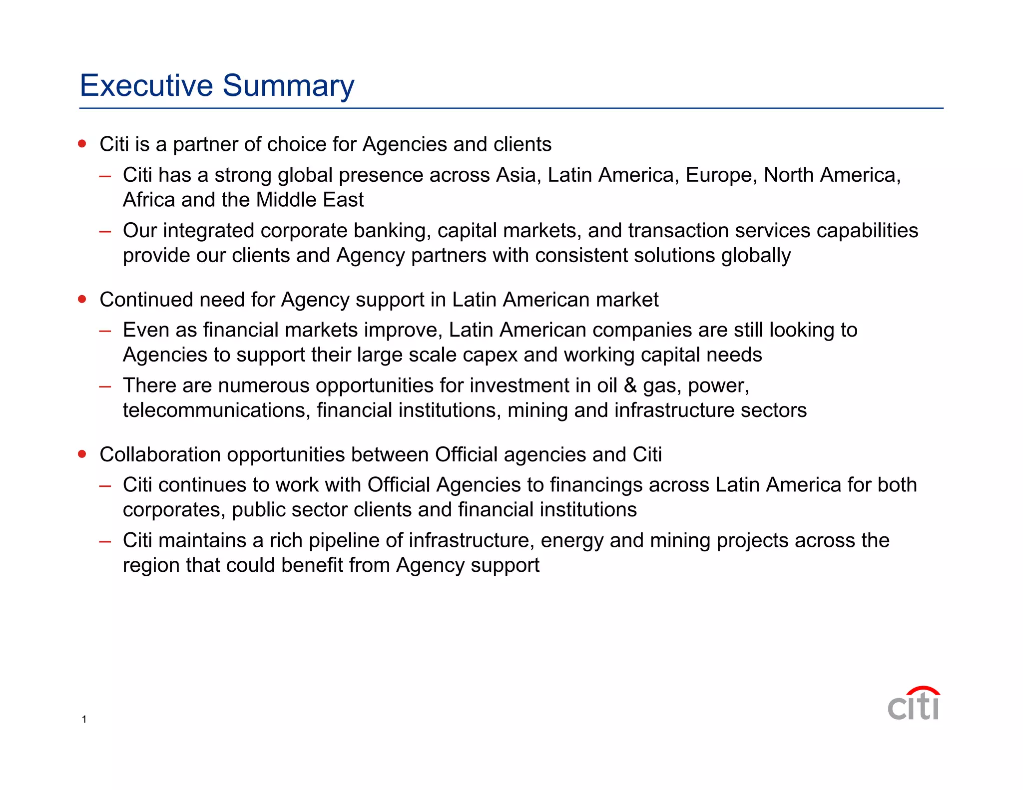 Executive Summary
  Citi is a partner of choice for Agencies and clients
–  Citi has a strong global presence across Asia, Latin America, Europe, North America,
Africa and the Middle East
–  Our integrated corporate banking, capital markets, and transaction services capabilities
provide our clients and Agency partners with consistent solutions globally
  Continued need for Agency support in Latin American market
–  Even as financial markets improve, Latin American companies are still looking to
Agencies to support their large scale capex and working capital needs
–  There are numerous opportunities for investment in oil & gas, power,
telecommunications, financial institutions, mining and infrastructure sectors
  Collaboration opportunities between Official agencies and Citi
–  Citi continues to work with Official Agencies to financings across Latin America for both
corporates, public sector clients and financial institutions
–  Citi maintains a rich pipeline of infrastructure, energy and mining projects across the
region that could benefit from Agency support
1
 